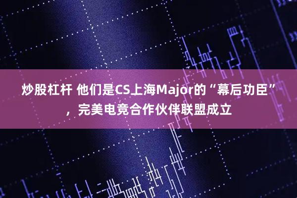 炒股杠杆 他们是CS上海Major的“幕后功臣”，完美电竞合作伙伴联盟成立