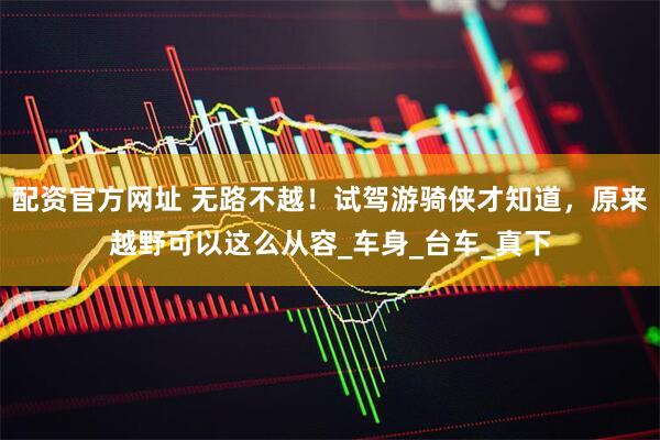 配资官方网址 无路不越！试驾游骑侠才知道，原来越野可以这么从容_车身_台车_真下