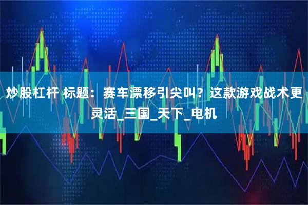 炒股杠杆 标题：赛车漂移引尖叫？这款游戏战术更灵活_三国_天下_电机