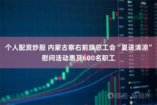 个人配资炒股 内蒙古察右前旗总工会“夏送清凉”慰问活动惠及600名职工