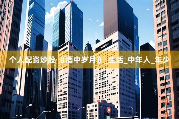 个人配资炒股 《酒中岁月》_生活_中年人_年少
