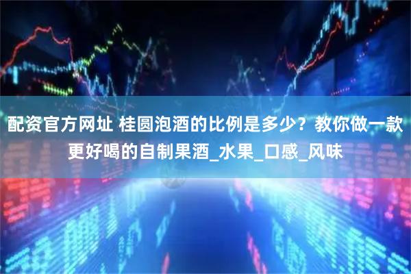 配资官方网址 桂圆泡酒的比例是多少？教你做一款更好喝的自制果酒_水果_口感_风味
