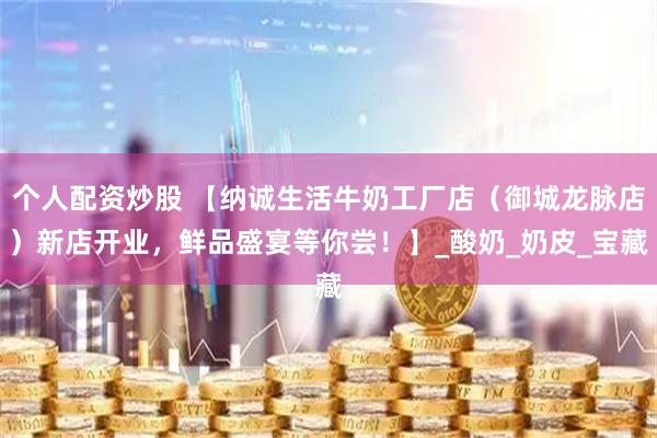 个人配资炒股 【纳诚生活牛奶工厂店（御城龙脉店）新店开业，鲜品盛宴等你尝！】_酸奶_奶皮_宝藏