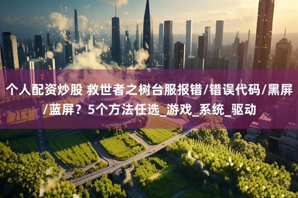 个人配资炒股 救世者之树台服报错/错误代码/黑屏/蓝屏？5个方法任选_游戏_系统_驱动