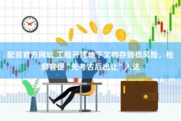 配资官方网址 工程开建地下文物存毁损风险，检察官促“先考古后出让”入法