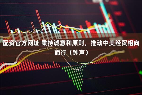 配资官方网址 秉持诚意和原则，推动中美经贸相向而行（钟声）
