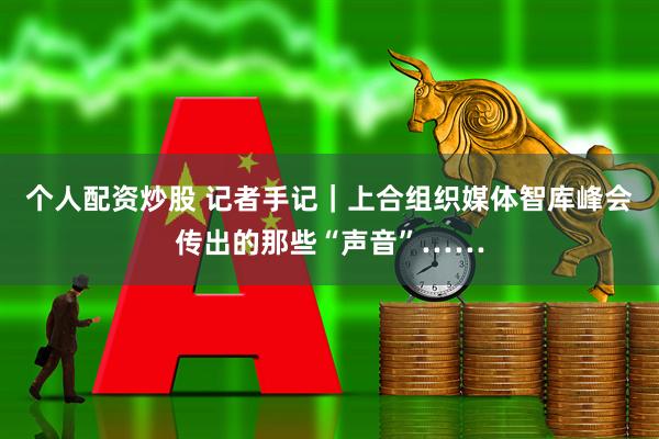 个人配资炒股 记者手记｜上合组织媒体智库峰会传出的那些“声音”……