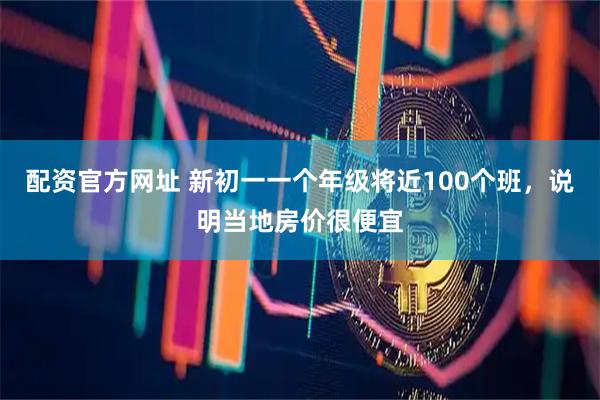 配资官方网址 新初一一个年级将近100个班，说明当地房价很便宜