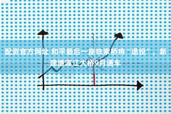 配资官方网址 和平最后一座铁索桥将“退役”，新建渔潭江大桥9月通车