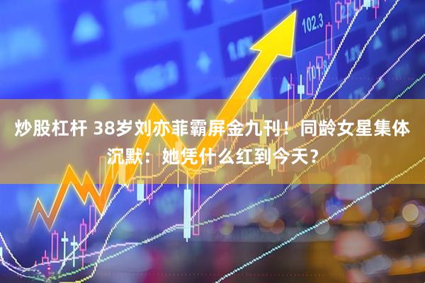 炒股杠杆 38岁刘亦菲霸屏金九刊！同龄女星集体沉默：她凭什么红到今天？