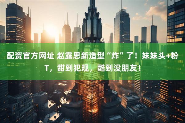 配资官方网址 赵露思新造型“炸”了！妹妹头+粉T，甜到犯规，酷到没朋友！