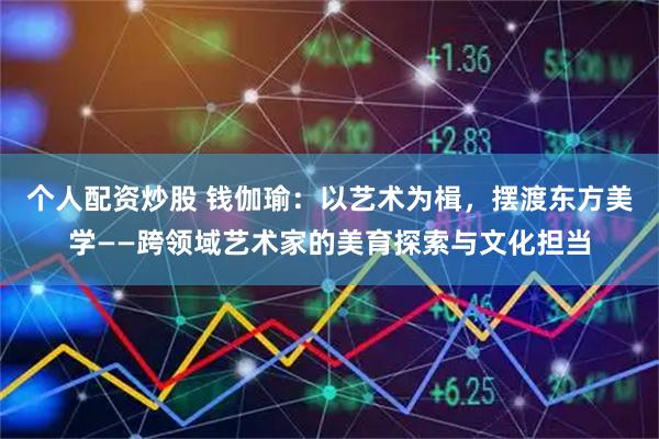 个人配资炒股 钱伽瑜：以艺术为楫，摆渡东方美学——跨领域艺术家的美育探索与文化担当