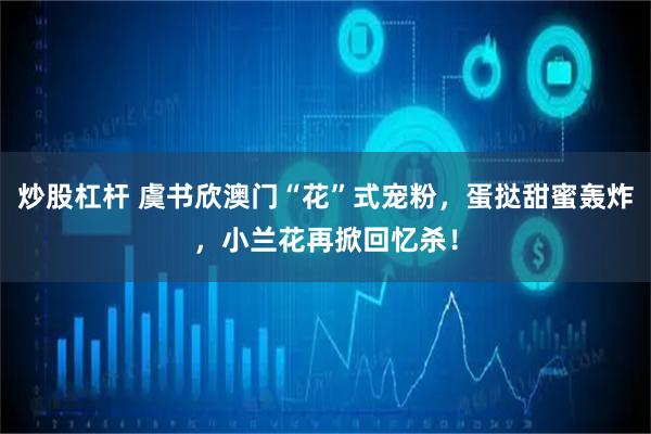 炒股杠杆 虞书欣澳门“花”式宠粉，蛋挞甜蜜轰炸，小兰花再掀回忆杀！