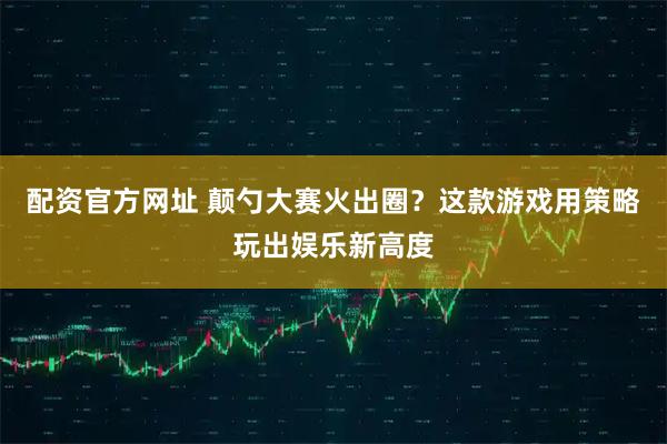 配资官方网址 颠勺大赛火出圈？这款游戏用策略玩出娱乐新高度