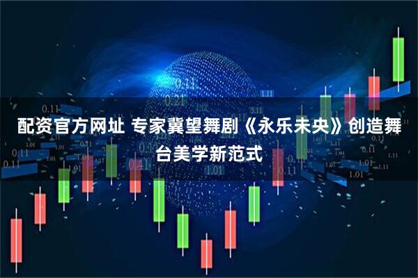 配资官方网址 专家冀望舞剧《永乐未央》创造舞台美学新范式
