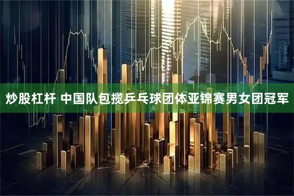 炒股杠杆 中国队包揽乒乓球团体亚锦赛男女团冠军