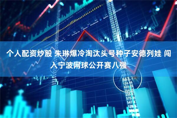 个人配资炒股 朱琳爆冷淘汰头号种子安德列娃 闯入宁波网球公开赛八强