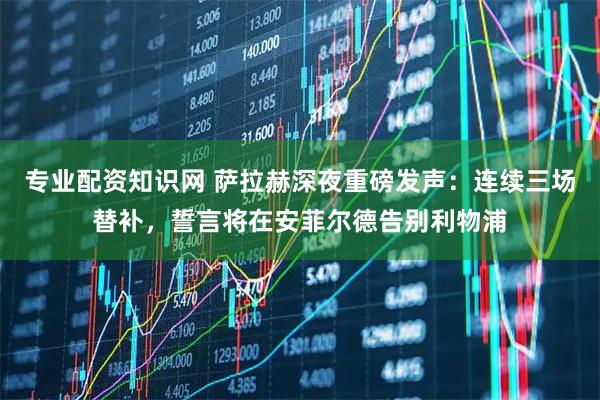 专业配资知识网 萨拉赫深夜重磅发声:连续三场替补,誓言将在安菲尔德告别利物浦