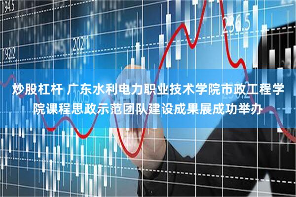 炒股杠杆 广东水利电力职业技术学院市政工程学院课程思政示范团队建设成果展成功举办