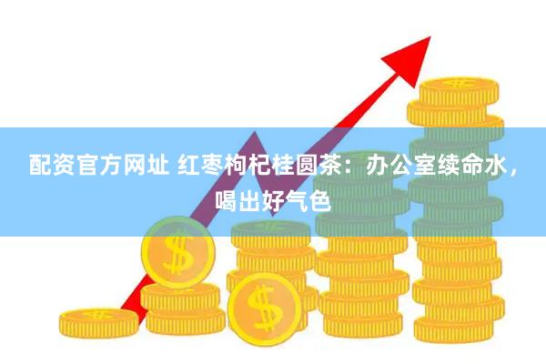 配资官方网址 红枣枸杞桂圆茶：办公室续命水，喝出好气色