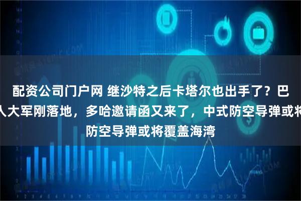 配资公司门户网 继沙特之后卡塔尔也出手了？巴基斯坦万人大军刚落地，多哈邀请函又来了，中式防空导弹或将覆盖海湾