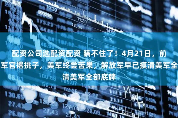 配资公司选配资配资 瞒不住了！4月21日，前线大批军官撂挑子，美军终尝苦果，解放军早已摸清美军全部底牌