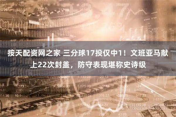 按天配资网之家 三分球17投仅中1！文班亚马献上22次封盖，防守表现堪称史诗级