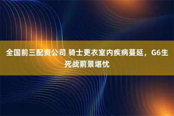 全国前三配资公司 骑士更衣室内疾病蔓延，G6生死战前景堪忧