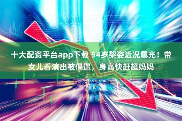 十大配资平台app下载 54岁黎姿近况曝光！带女儿看演出被偶遇，身高快赶超妈妈