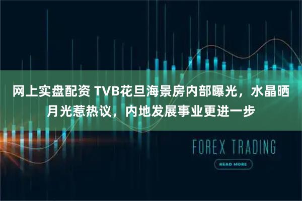 网上实盘配资 TVB花旦海景房内部曝光，水晶晒月光惹热议，内地发展事业更进一步